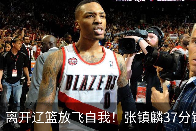 离开辽篮放飞自我！张镇麟37分钟砍28分，堪比外援，京媒一针见血